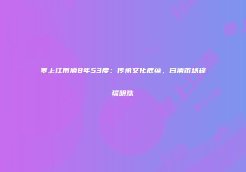 塞上江南酒8年53度：传承文化底蕴，白酒市场璀璨明珠