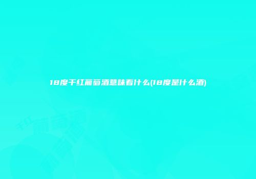 18度干红葡萄酒意味着什么(18度是什么酒)