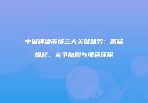 中国啤酒市场三大关键趋势：高端崛起、竞争加剧与绿色环保