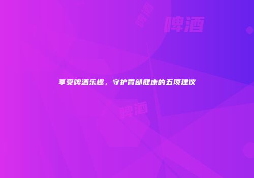 享受啤酒乐趣，守护胃部健康的五项建议
