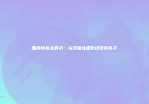 酒类销售全解析：从假酒处理到经销商选择