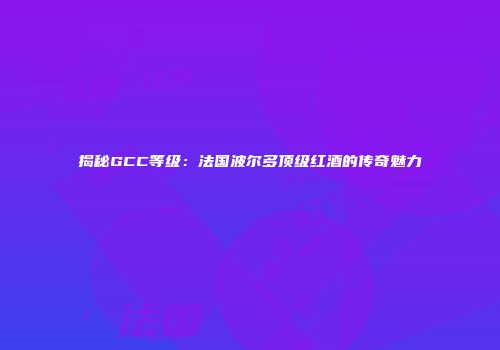 揭秘GCC等级：法国波尔多顶级红酒的传奇魅力