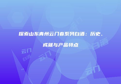 探索山东青州云门春系列白酒：历史、成就与产品特点