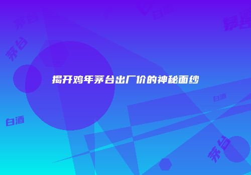 揭开鸡年茅台出厂价的神秘面纱