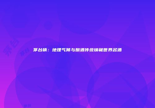 茅台镇：地理气候与酿酒传统铸就世界名酒