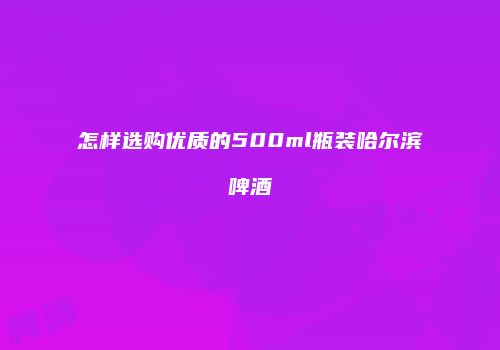 怎样选购优质的500ml瓶装哈尔滨啤酒