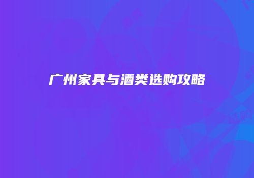 广州家具与酒类选购攻略