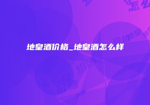 地皇酒价格_地皇酒怎么样