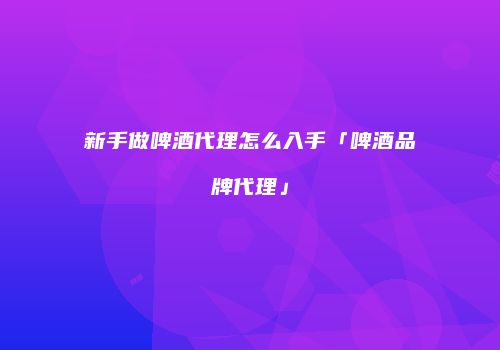 新手做啤酒代理怎么入手「啤酒品牌代理」