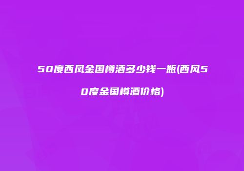 50度西凤金国樽酒多少钱一瓶(西风50度金国樽酒价格)