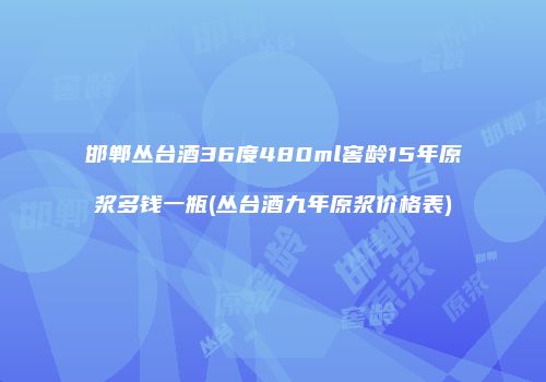 邯郸丛台酒36度480ml窖龄15年原浆多钱一瓶(丛台酒九年原浆价格表)