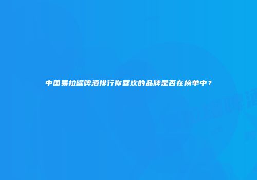 中国易拉罐啤酒排行你喜欢的品牌是否在榜单中？