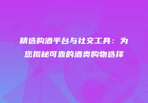 精选购酒平台与社交工具：为您揭秘可靠的酒类购物选择