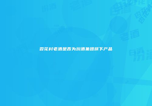 杏花村老酒是否为汾酒集团旗下产品