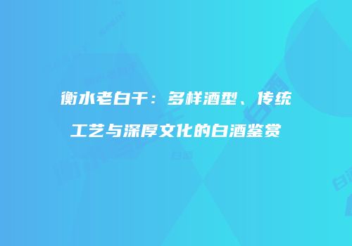 衡水老白干：多样酒型、传统工艺与深厚文化的白酒鉴赏