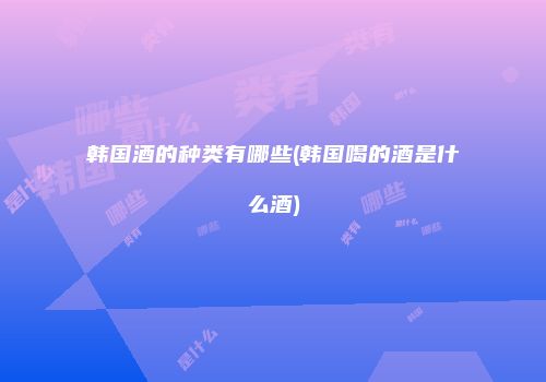 韩国酒的种类有哪些(韩国喝的酒是什么酒)