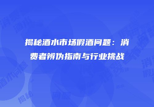 揭秘酒水市场假酒问题：消费者辨伪指南与行业挑战