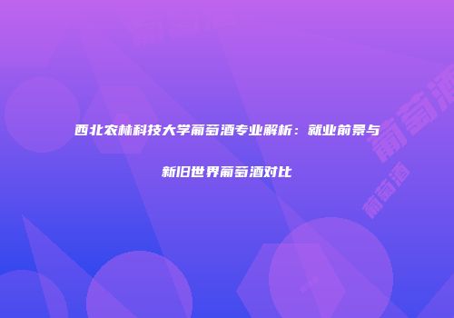 西北农林科技大学葡萄酒专业解析：就业前景与新旧世界葡萄酒对比