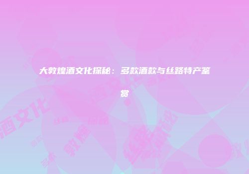 大敦煌酒文化探秘：多款酒款与丝路特产鉴赏