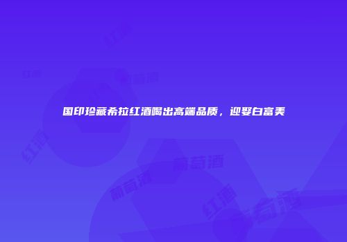 国印珍藏希拉红酒喝出高端品质，迎娶白富美