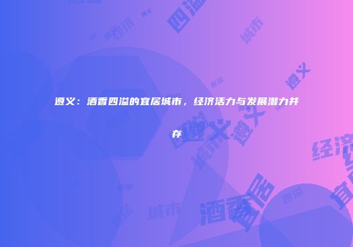 遵义：酒香四溢的宜居城市，经济活力与发展潜力并存