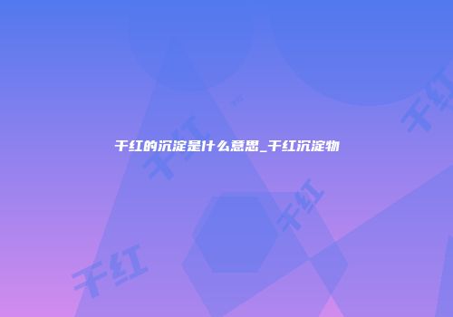 干红的沉淀是什么意思_干红沉淀物