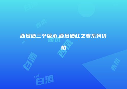 西凤酒三个版本,西凤酒红之尊系列价格