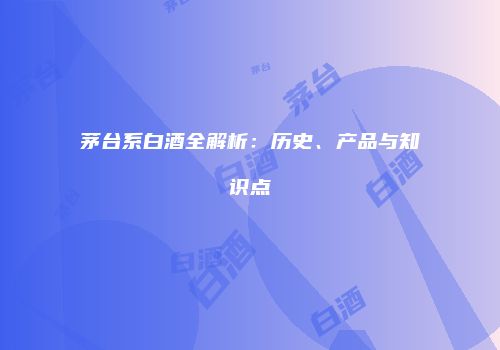 茅台系白酒全解析：历史、产品与知识点