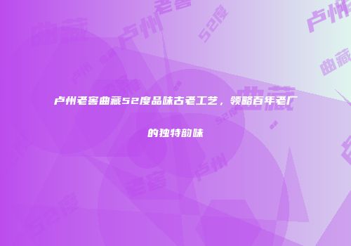 卢州老窖曲藏52度品味古老工艺，领略百年老厂的独特韵味