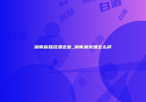 湖南省知名酒企业_湖南湘泉酒怎么样