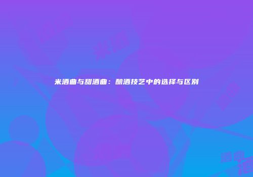 米酒曲与甜酒曲：酿酒技艺中的选择与区别