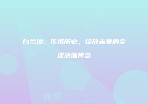 白兰地：传承历史，绽放未来的全球烈酒传奇