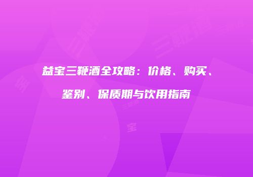益宝三鞭酒全攻略：价格、购买、鉴别、保质期与饮用指南
