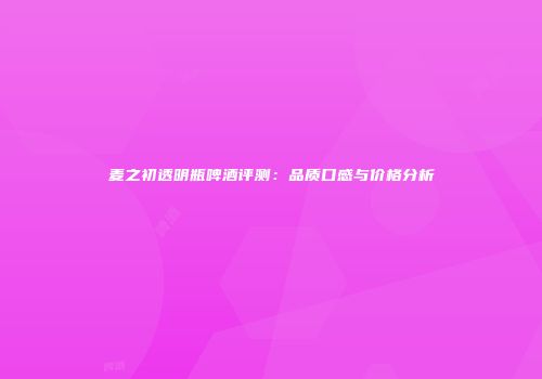 麦之初透明瓶啤酒评测：品质口感与价格分析