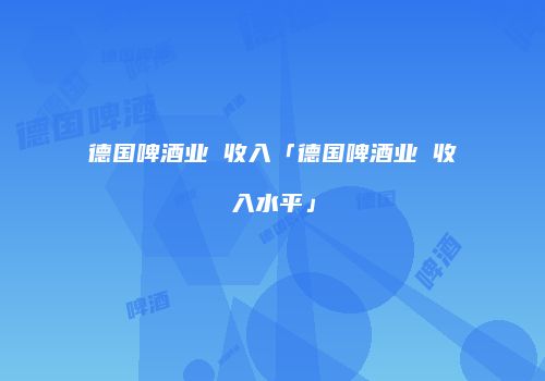 德国啤酒业 收入「德国啤酒业 收入水平」