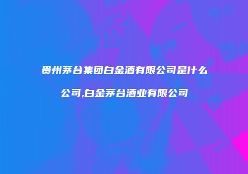 贵州茅台集团白金酒有限公司是什么公司,白金茅台酒业有限公司