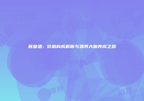 酱皇酒：价格构成解析与酒界大咖养成之路