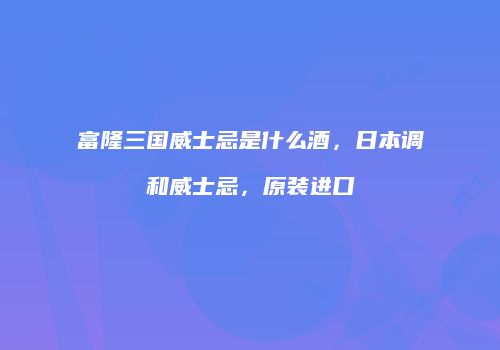 富隆三国威士忌是什么酒，日本调和威士忌，原装进口