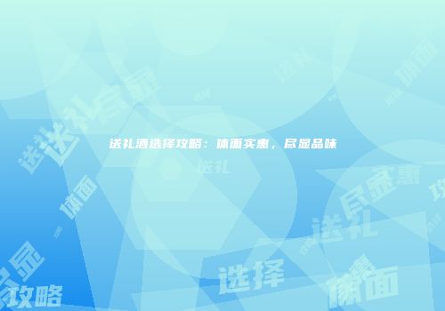 送礼酒选择攻略：体面实惠，尽显品味
