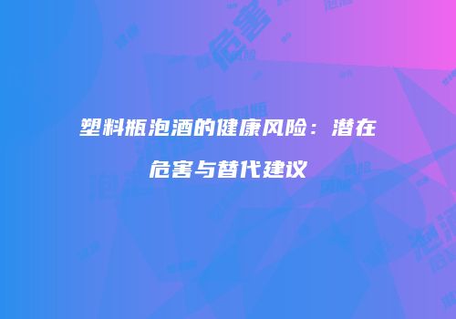 塑料瓶泡酒的健康风险：潜在危害与替代建议
