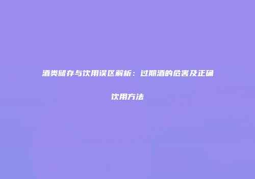 酒类储存与饮用误区解析：过期酒的危害及正确饮用方法