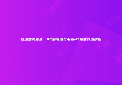 白酒知识普及：42度敬酒与毛铺43度喜荞酒解析