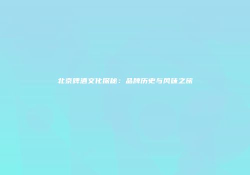 北京啤酒文化探秘：品牌历史与风味之旅