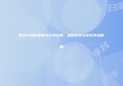 茅台兰州玫瑰酒与兰州白酒：品牌故事与文化内涵解析