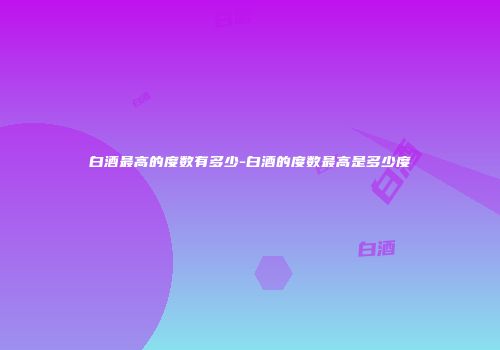 白酒最高的度数有多少-白酒的度数最高是多少度