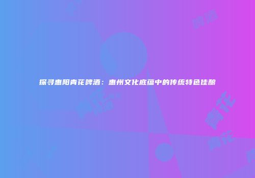 探寻惠阳青花啤酒：惠州文化底蕴中的传统特色佳酿