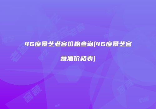 46度景芝老窖价格查询(46度景芝窖藏酒价格表)