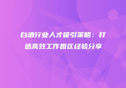 白酒行业人才吸引策略：打造高效工作园区经验分享