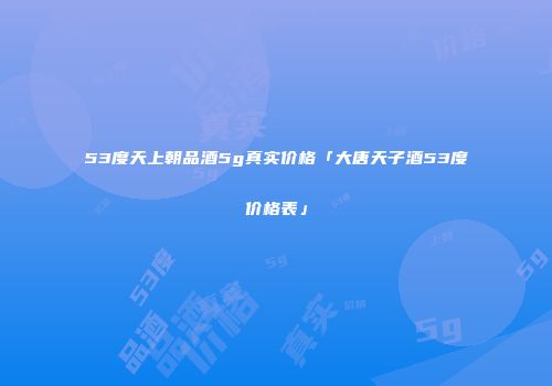 53度天上朝品酒5g真实价格「大唐天子酒53度价格表」