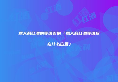 意大利红酒的等级识别「意大利红酒等级标在什么位置」